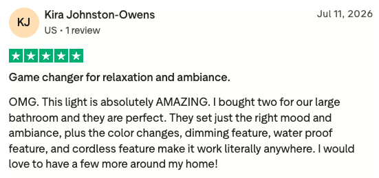 Trustpilot review from Kira Johnston-Owens, five stars, 11 July 2026. Game changer for relaxation and ambiance. OMG. This light is absolutely AMAZING. I bought two for our large bathroom and they are perfect. They set just the right mood and ambiance, plus the color changes, dimming feature, water proof feature, and cordless feature make it work literally anywhere. I would love to have a few more around my home.